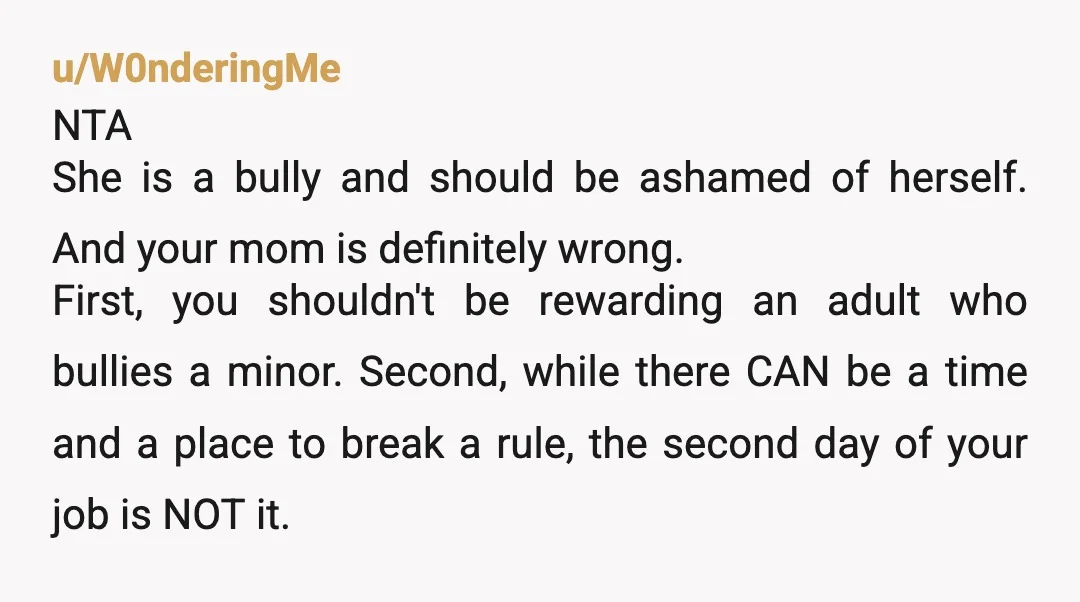 u/W0nderingMe NTA She is a bully and should be ashamed of herself. And your mom is definitely wrong. First, you shouldn't be rewarding an adult who bullies a minor. Second,...