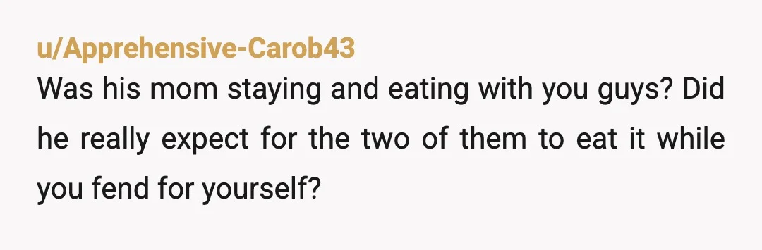 u/Apprehensive-Carob43
Was his mom staying and eating with you guys? Did he really expect for the two of them to eat it while you fend for yourself?