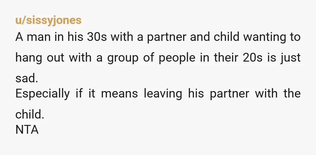 u/sissyjones A man in his 30s with a partner and child wanting to hang out with a group of people in their 20s is just sad. Especially if it means...