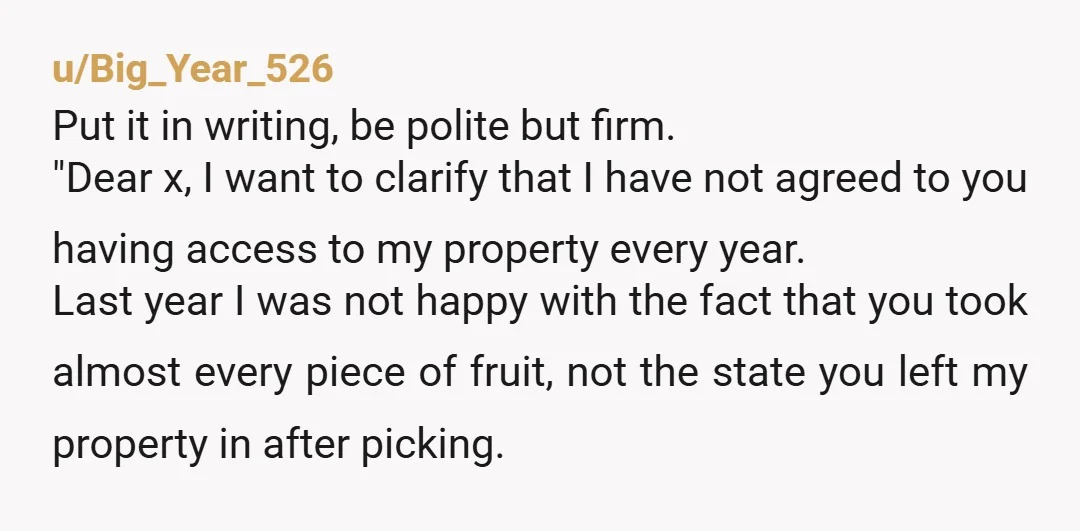 u/Big_Year_526 Put it in writing, be polite but firm. "Dear x, I want to clarify that I have not agreed to you having access to my property every year. Last...
