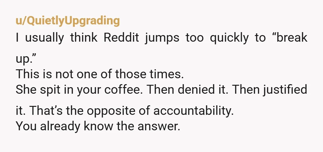 u/QuietlyUpgrading I usually think Reddit jumps too quickly to “break up.” This is not one of those times. She spit in your coffee. Then denied it. Then justified it. That’s...
