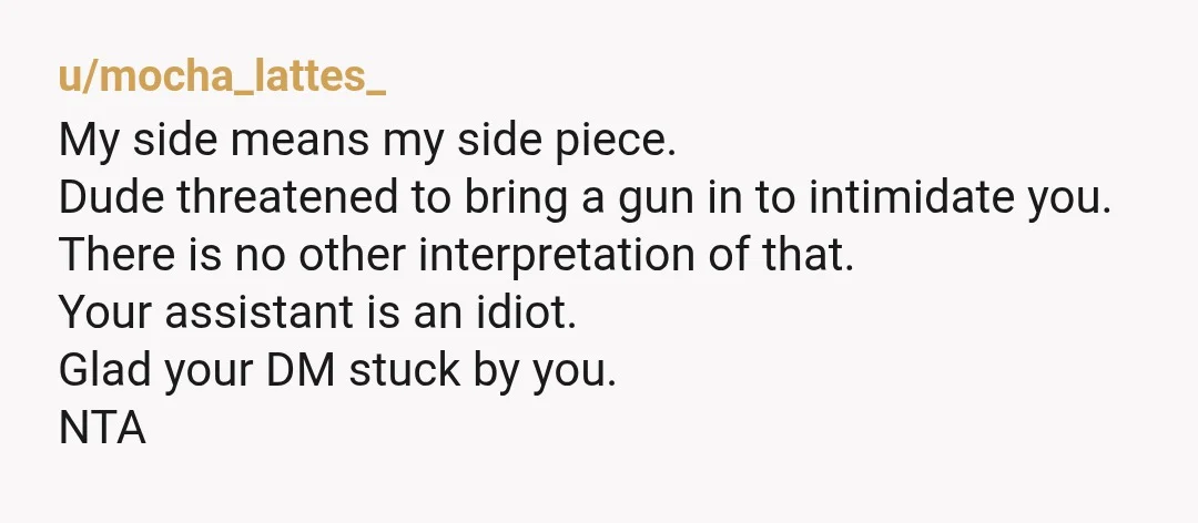 u/mocha_lattes_ My side means my side piece. Dude threatened to bring a gun in to intimidate you. There is no other interpretation of that. Your assistant is an idiot. Glad...