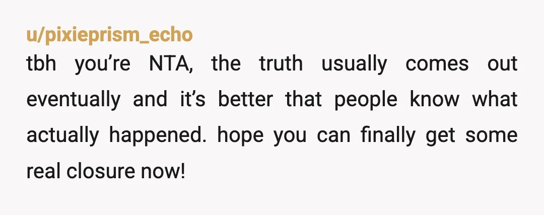 u/pixieprism_echo
tbh you’re NTA, the truth usually comes out eventually and it’s better that people know what actually happened. hope you can finally get some real closure now!