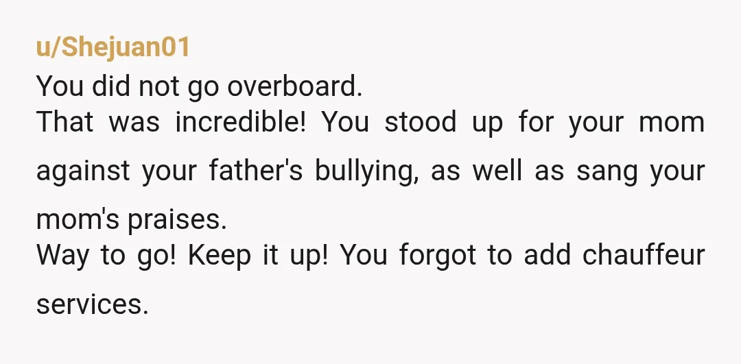 u/Shejuan01 You did not go overboard. That was incredible! You stood up for your mom against your father's bullying, as well as sang your mom's praises. Way to go! Keep...