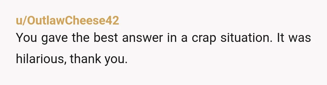u/OutlawCheese42
You gave the best answer in a crap situation. It was hilarious, thank you.
