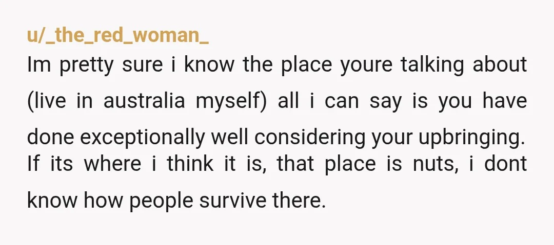 u/_the_red_woman_ Im pretty sure i know the place youre talking about (live in australia myself) all i can say is you have done exceptionally well considering your upbringing. If its...