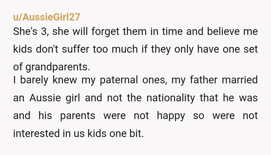 u/AussieGirl27 She's 3, she will forget them in time and believe me kids don't suffer too much if they only have one set of grandparents. I barely knew my paternal...