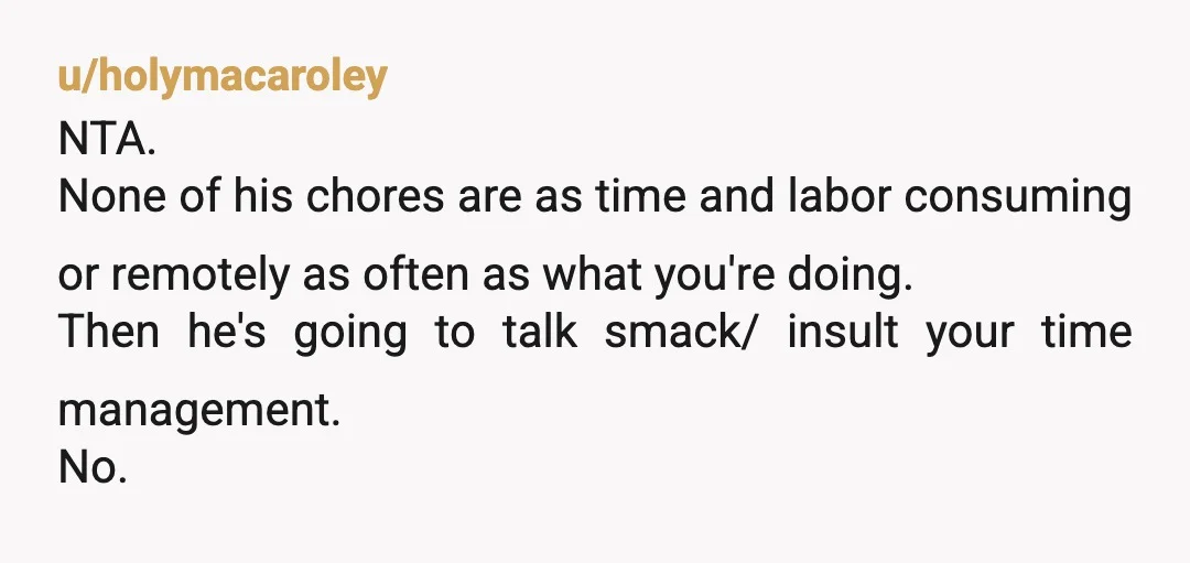 u/holymacaroley NTA. None of his chores are as time and labor consuming or remotely as often as what you're doing. Then he's going to talk smack/ insult your time management....