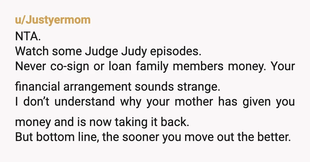u/Justyermom NTA. Watch some Judge Judy episodes. Never co-sign or loan family members money. Your financial arrangement sounds strange. I don’t understand why your mother has given you money and...