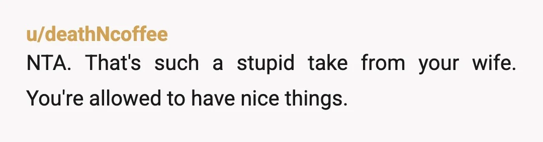 u/deathNcoffee
NTA. That's such a stupid take from your wife. You're allowed to have nice things.