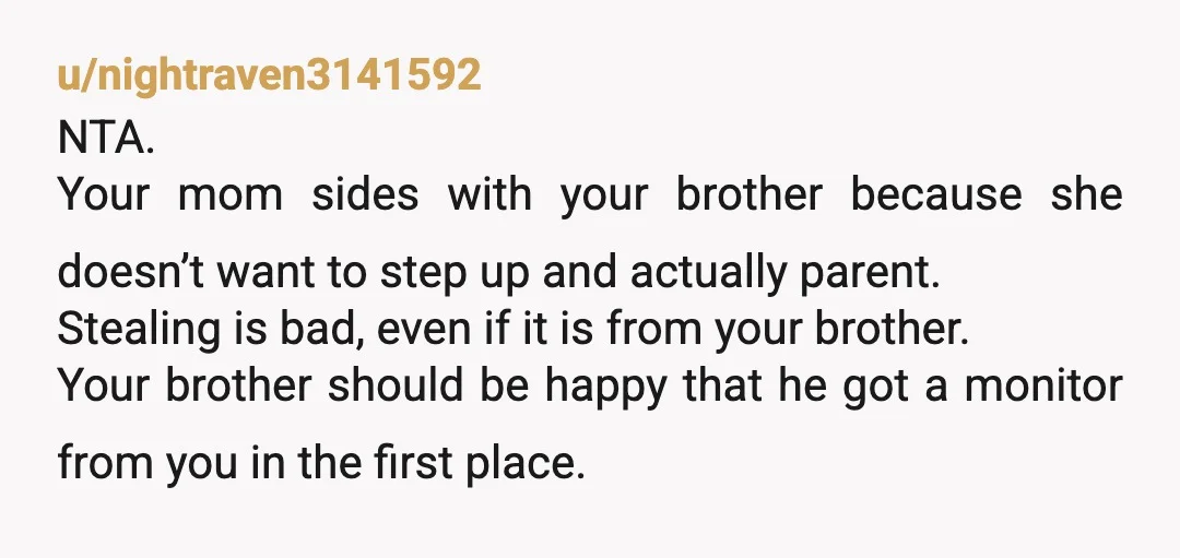 u/nightraven3141592 NTA. Your mom sides with your brother because she doesn’t want to step up and actually parent. Stealing is bad, even if it is from your brother. Your brother...