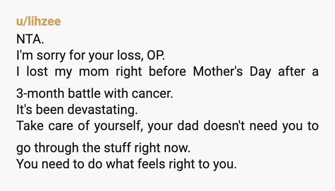 u/lihzee NTA. I'm sorry for your loss, OP. I lost my mom right before Mother's Day after a 3-month battle with cancer. It's been devastating. Take care of yourself, your...
