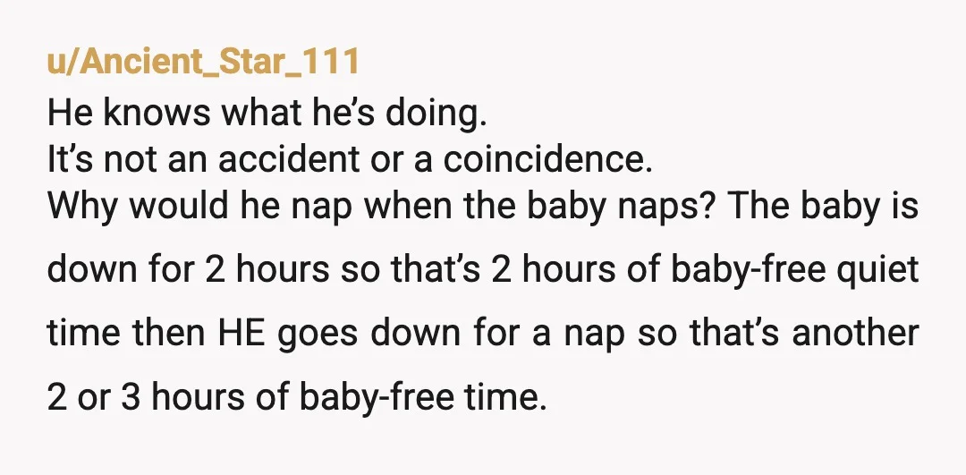 u/ShaHocks You really don’t see why he’s taking his nap after the baby’s nap??? Quite obviously, this is so he can actively avoid his parental duties. There is no other...