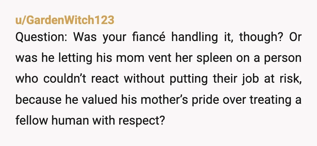 u/GardenWitch123 Question: Was your fiancé handling it, though? Or was he letting his mom vent her spleen on a person who couldn’t react without putting their job at risk, because...