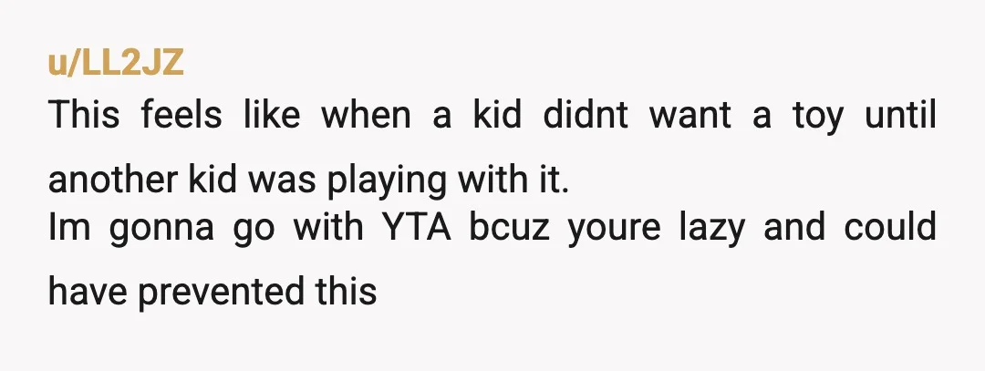 u/LL2JZ This feels like when a kid didnt want a toy until another kid was playing with it. Im gonna go with YTA bcuz youre lazy and could have prevented...