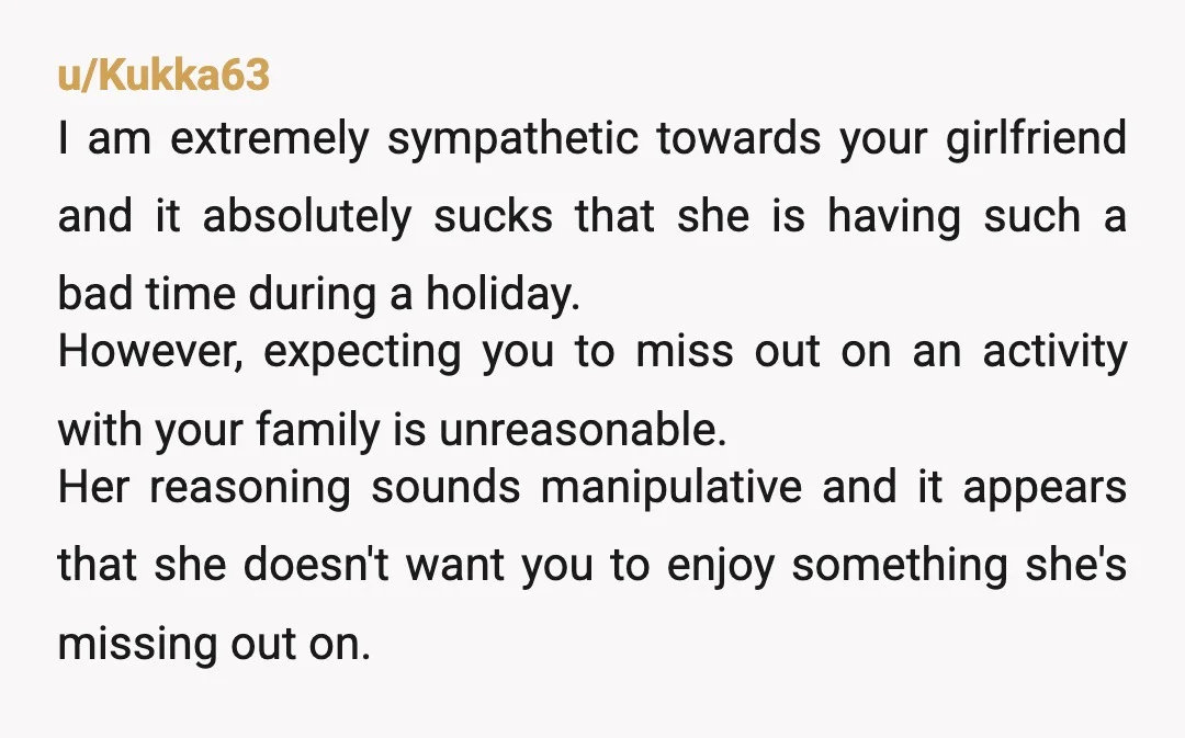 u/Kukka63 I am extremely sympathetic towards your girlfriend and it absolutely sucks that she is having such a bad time during a holiday. However, expecting you to miss out on...