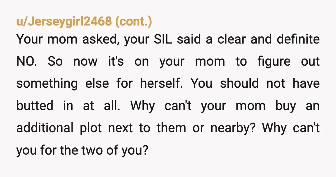 u/Intuition33 YTA. Ooooooof. Where Mom went terribly terribly wrong was "She asked if there was any way to be added to my brother's plot, and said my brother's wife could...