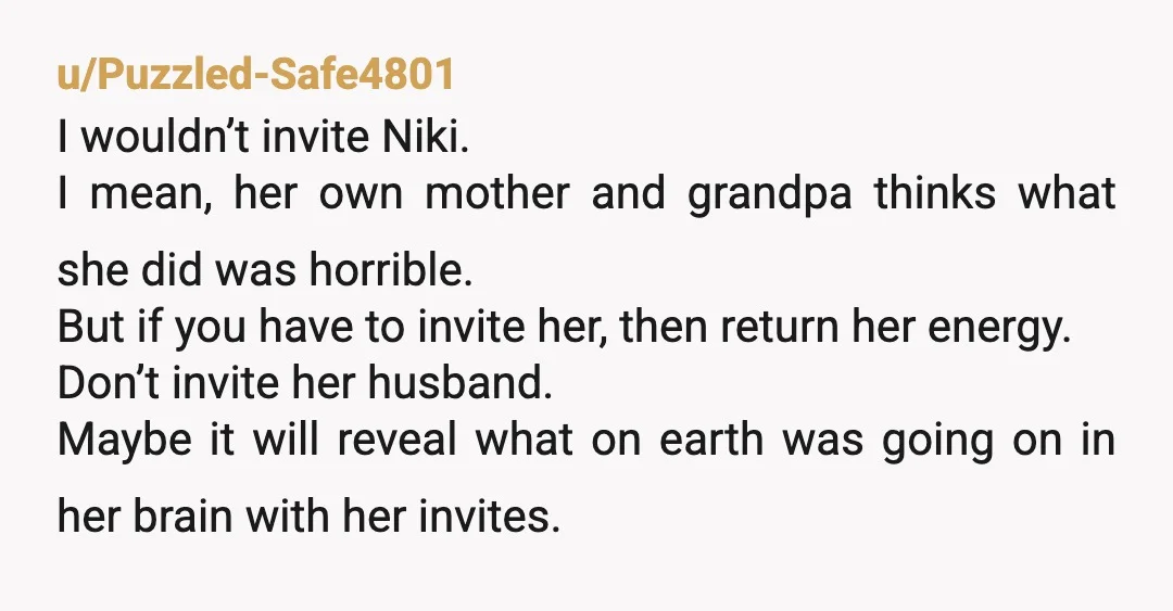 u/Puzzled-Safe4801 I wouldn’t invite Niki. I mean, her own mother and grandpa thinks what she did was horrible. But if you have to invite her, then return her energy. Don’t...