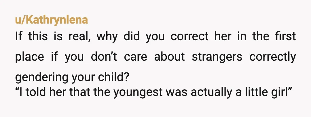 u/Kathrynlena If this is real, why did you correct her in the first place if you don’t care about strangers correctly gendering your child? “I told her that the youngest...