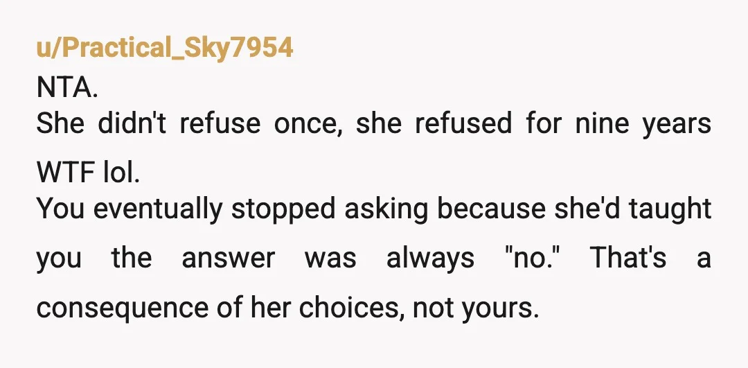 u/Practical_Sky7954 NTA. She didn't refuse once, she refused for nine years WTF lol. You eventually stopped asking because she'd taught you the answer was always "no." That's a consequence of...