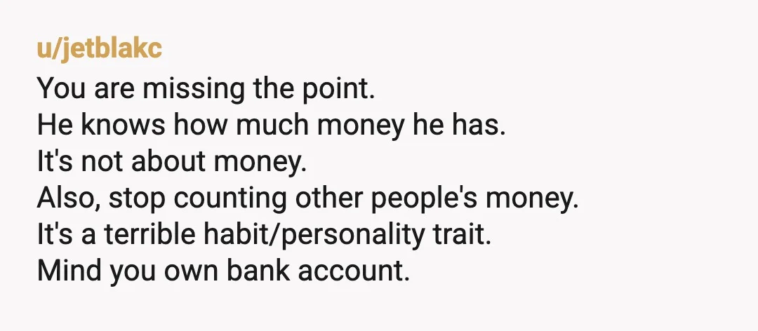 u/jetblakc You are missing the point. He knows how much money he has. It's not about money. Also, stop counting other people's money. It's a terrible habit/personality trait. Mind you...