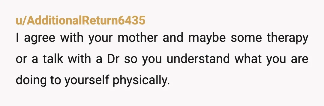 u/AdditionalReturn6435
I agree with your mother and maybe some therapy or a talk with a Dr so you understand what you are doing to yourself physically.