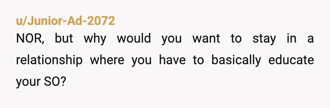 u/Junior-Ad-2072
NOR, but why would you want to stay in a relationship where you have to basically educate your SO?