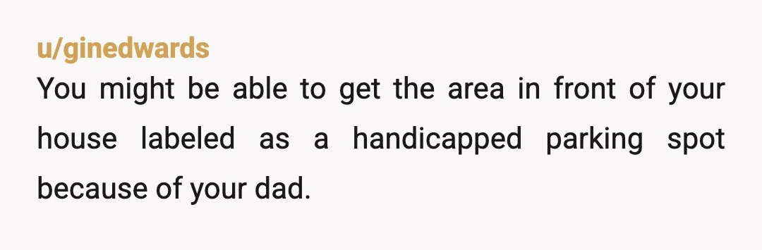 u/ginedwards
You might be able to get the area in front of your house labeled as a handicapped parking spot because of your dad.
