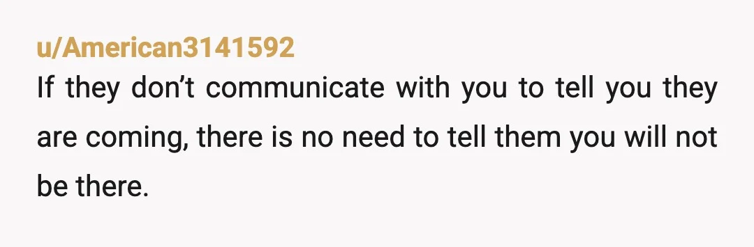 u/American3141592
If they don’t communicate with you to tell you they are coming, there is no need to tell them you will not be there.
