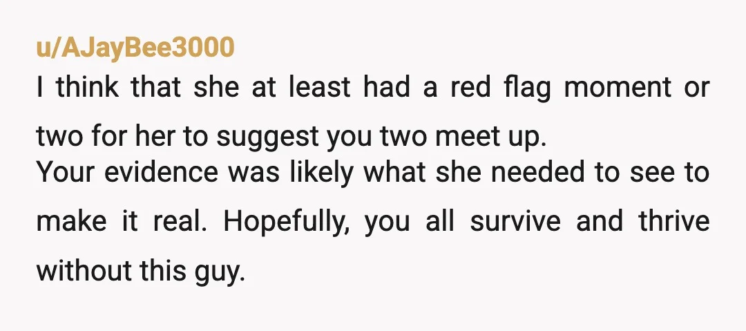 u/AJayBee3000 I think that she at least had a red flag moment or two for her to suggest you two meet up. Your evidence was likely what she needed to...