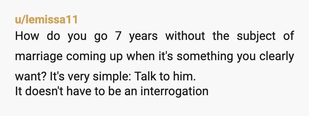 u/lemissa11 How do you go 7 years without the subject of marriage coming up when it's something you clearly want? It's very simple: Talk to him. It doesn't have to...