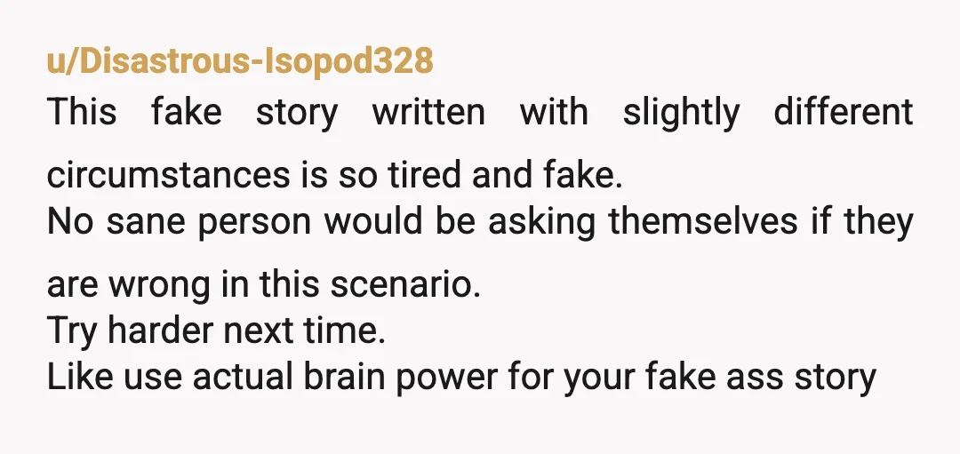 u/Disastrous-Isopod328 This fake story written with slightly different circumstances is so tired and fake. No sane person would be asking themselves if they are wrong in this scenario. Try harder...