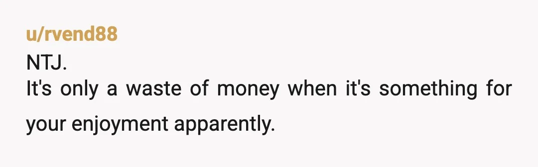 u/RetMilRob Your girlfriend is a toddler and a hypocrite. As long as the purchase is something she wants then money is no object. Does she think she is your manager...