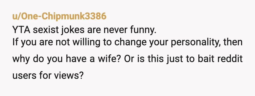 u/One-Chipmunk3386 YTA sexist jokes are never funny. If you are not willing to change your personality, then why do you have a wife? Or is this just to bait reddit...