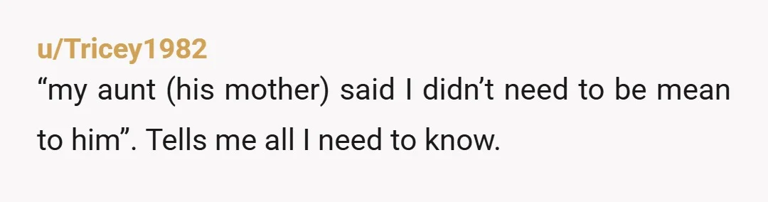 u/Tricey1982
“my aunt (his mother) said I didn’t need to be mean to him”. Tells me all I need to know.
