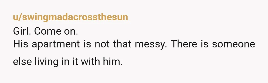 u/swingmadacrossthesun Girl. Come on. His apartment is not that messy. There is someone else living in it with him.