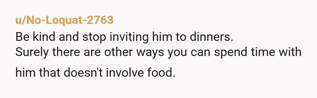 u/No-Loquat-2763
Be kind and stop inviting him to dinners.
Surely there are other ways you can spend time with him that doesn't involve food.