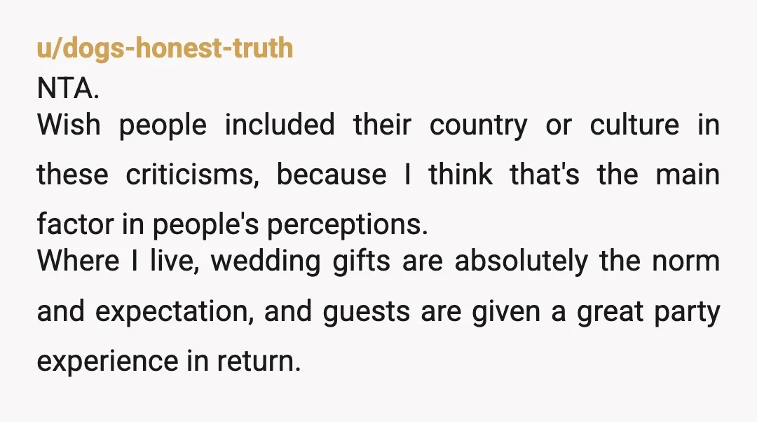 u/dogs-honest-truth NTA. Wish people included their country or culture in these criticisms, because I think that's the main factor in people's perceptions. Where I live, wedding gifts are absolutely the...