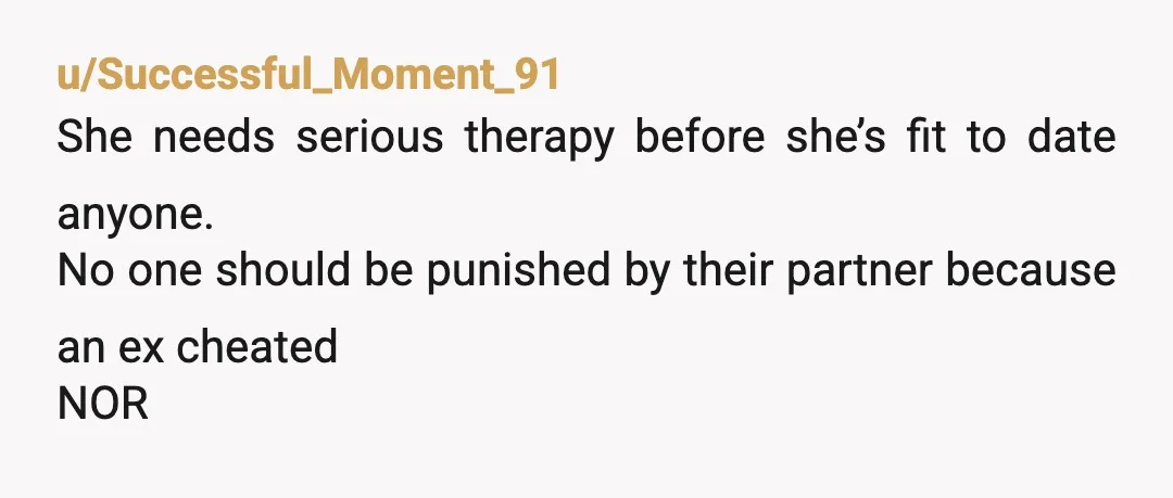 u/Successful_Moment_91
She needs serious therapy before she’s fit to date anyone.
No one should be punished by their partner because an ex cheated
NOR