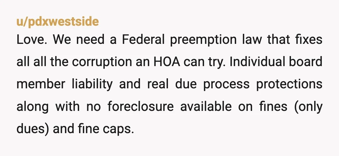 u/pdxwestside Love. We need a Federal preemption law that fixes all all the corruption an HOA can try. Individual board member liability and real due process protections along with no...