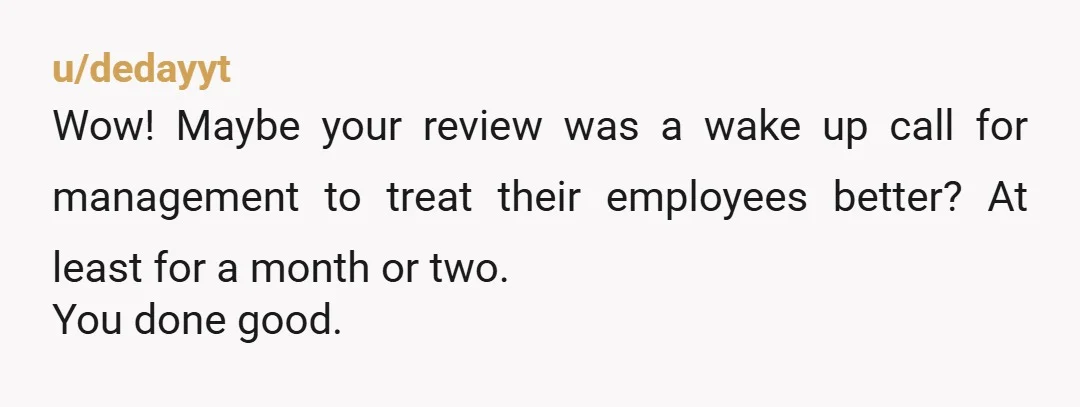 u/dedayyt
Wow! Maybe your review was a wake up call for management to treat their employees better? At least for a month or two.
You done good.