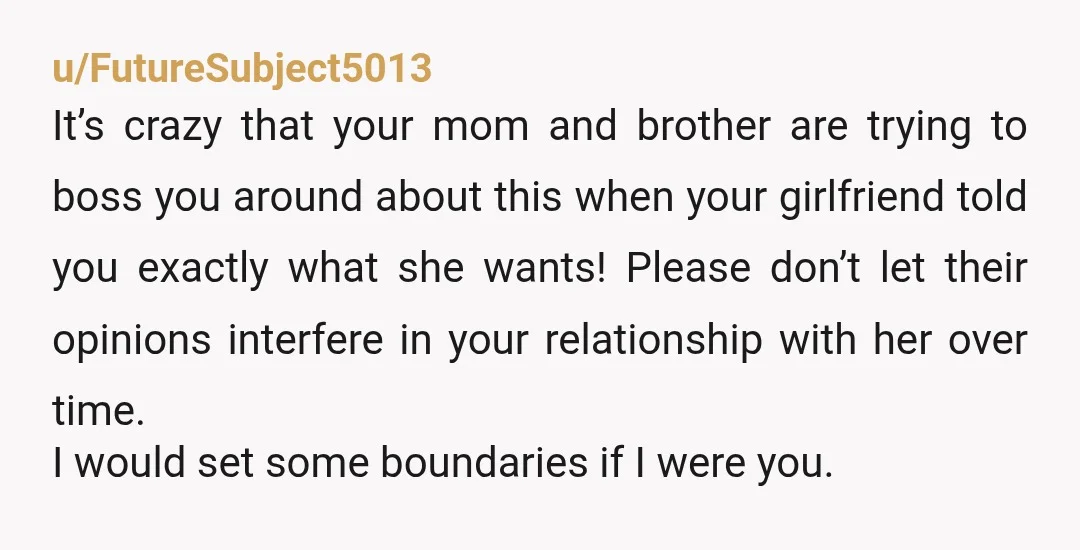 u/FutureSubject5013 It’s crazy that your mom and brother are trying to boss you around about this when your girlfriend told you exactly what she wants! Please don’t let their opinions...