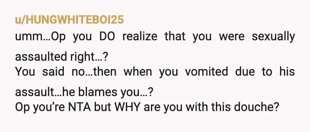 u/Js987 NTA. The big problem here isn’t your gag reflex or really even his response to vomit, it’s this: “ I didn’t really want to but he was pretty adamant...