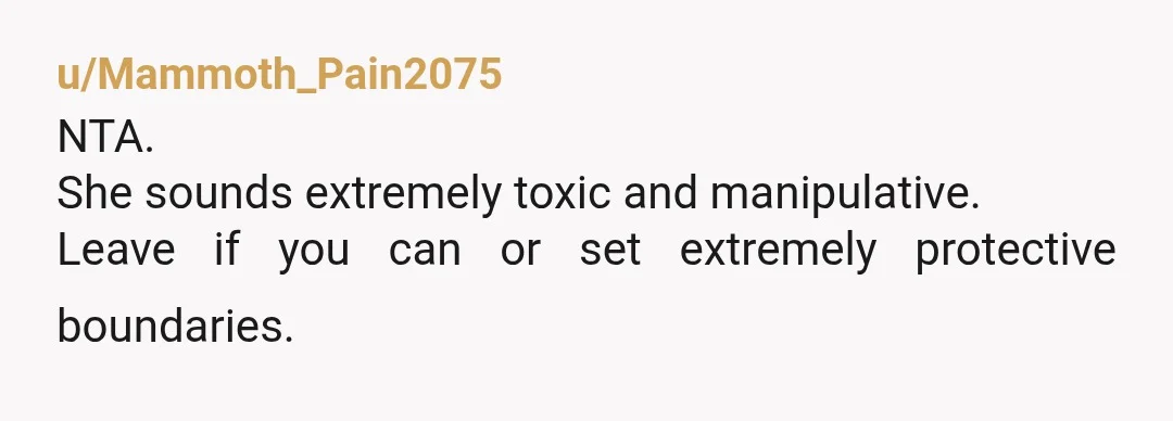 u/Mammoth_Pain2075
NTA.
She sounds extremely toxic and manipulative.
Leave if you can or set extremely protective boundaries.
