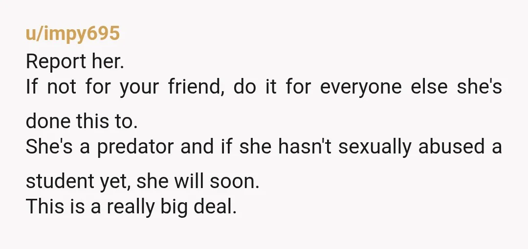 u/impy695 Report her. If not for your friend, do it for everyone else she's done this to. She's a predator and if she hasn't sexually abused a student yet, she...