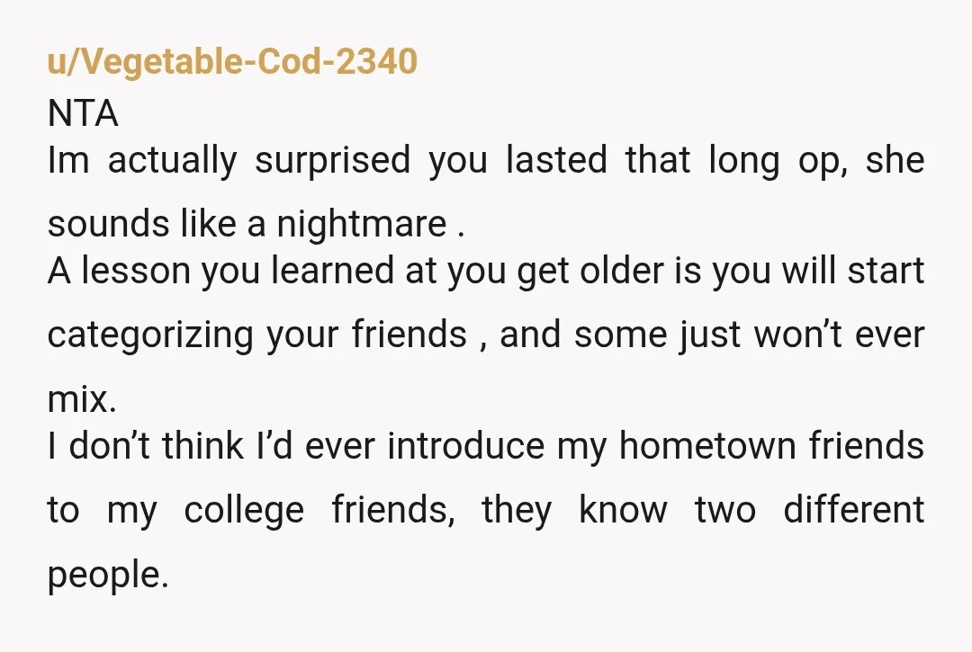 u/Vegetable-Cod-2340 NTA Im actually surprised you lasted that long op, she sounds like a nightmare . A lesson you learned at you get older is you will start categorizing your...
