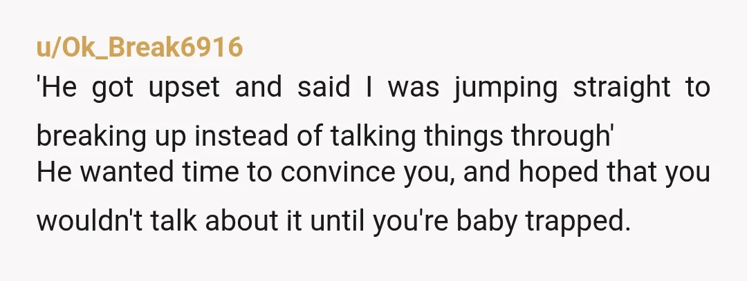 u/Ok_Break6916 'He got upset and said I was jumping straight to breaking up instead of talking things through' He wanted time to convince you, and hoped that you wouldn't talk...