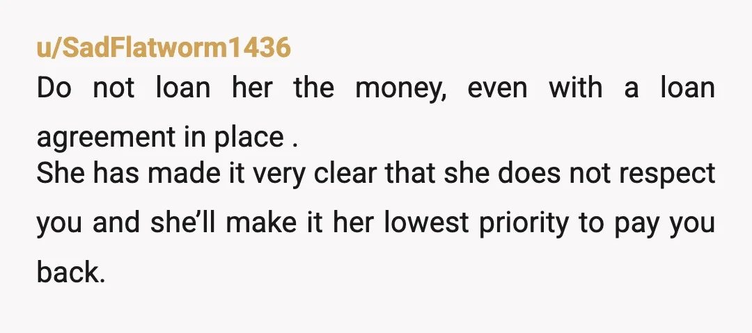 u/SadFlatworm1436 Do not loan her the money, even with a loan agreement in place . She has made it very clear that she does not respect you and she’ll make...