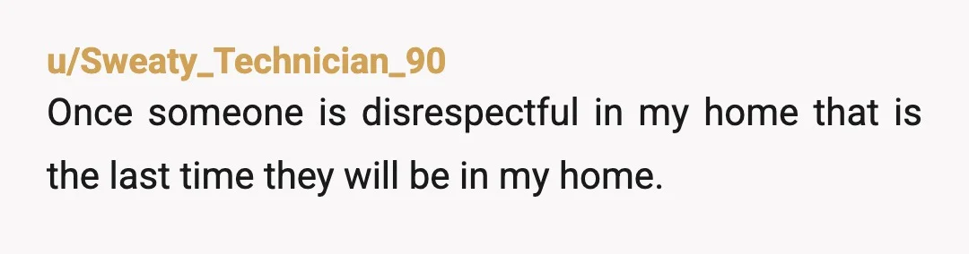 u/Sweaty_Technician_90
Once someone is disrespectful in my home that is the last time they will be in my home.