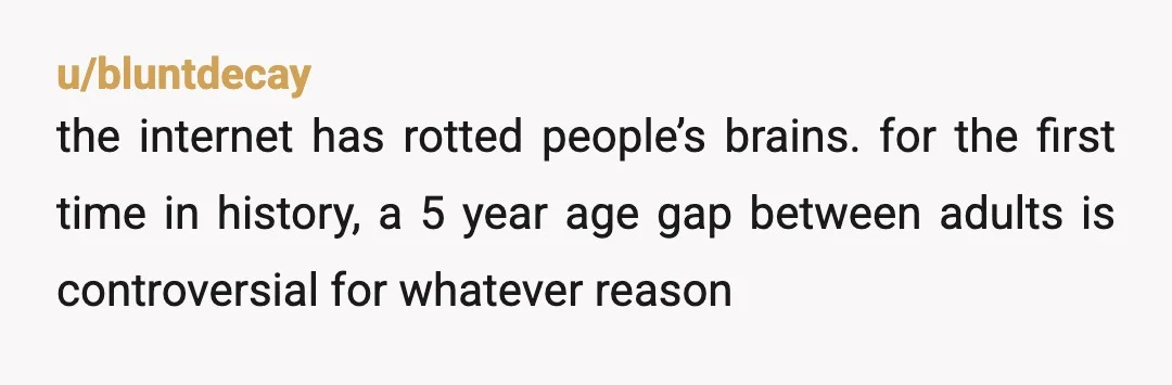 u/bluntdecay
the internet has rotted people’s brains. for the first time in history, a 5 year age gap between adults is controversial for whatever reason